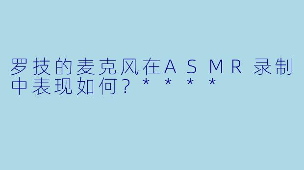 罗技的麦克风在ASMR录制中表现如何?****