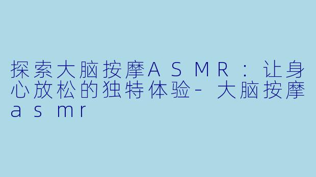 探索大脑按摩ASMR：让身心放松的独特体验-大脑按摩asmr