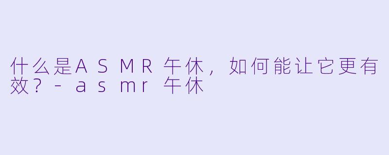 什么是ASMR午休,如何能让它更有效?