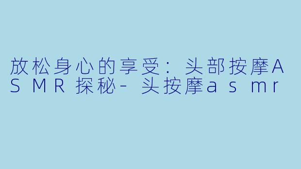 放松身心的享受：头部按摩ASMR探秘-头按摩asmr