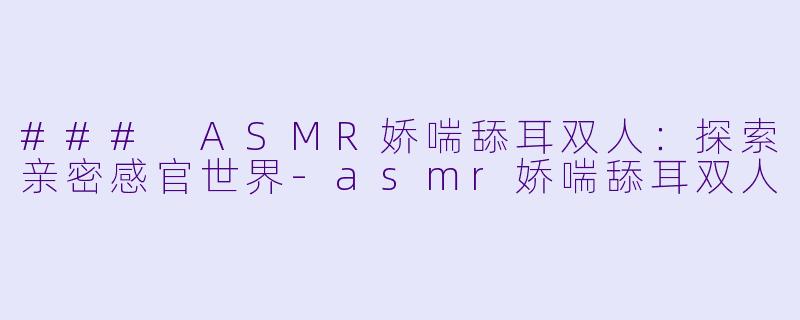 ### ASMR娇喘舔耳双人：探索亲密感官世界-asmr娇喘舔耳双人