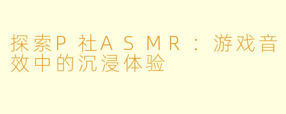 探索P社ASMR:游戏音效中的沉浸体验