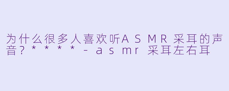 为什么很多人喜欢听ASMR采耳的声音?****