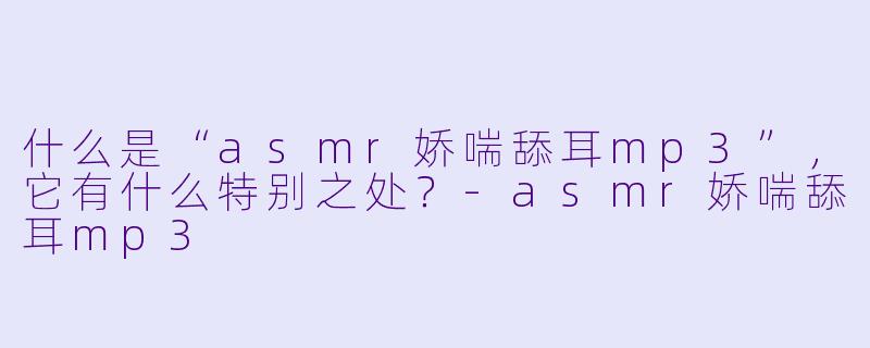 什么是“asmr娇喘舔耳mp3”,它有什么特别之处?