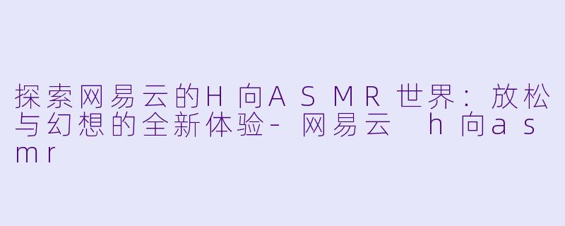 探索网易云的H向ASMR世界：放松与幻想的全新体验-网易云 h向asmr