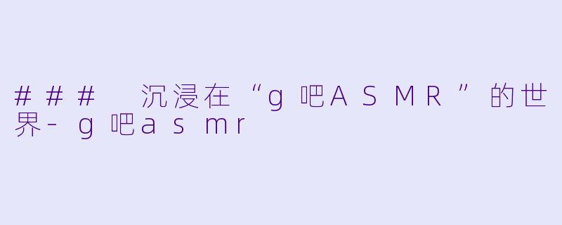 ### 沉浸在“g吧ASMR”的世界
