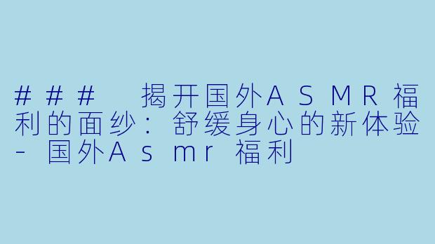### 揭开国外ASMR福利的面纱：舒缓身心的新体验-国外Asmr福利