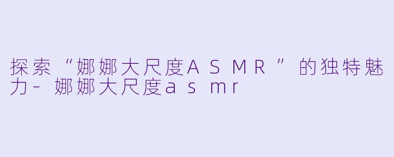探索“娜娜大尺度ASMR”的独特魅力-娜娜大尺度asmr