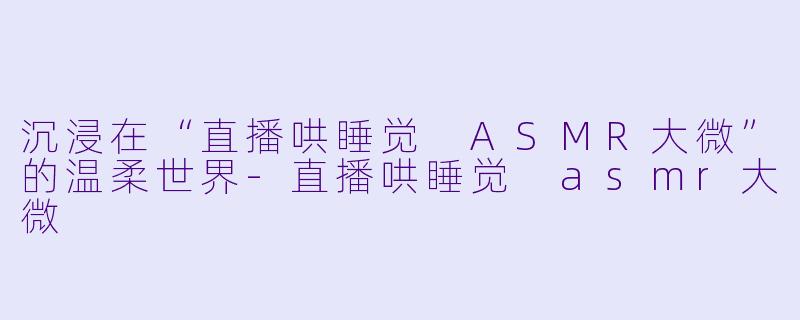 沉浸在“直播哄睡觉 ASMR大微”的温柔世界-直播哄睡觉 asmr大微