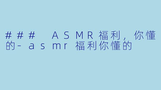 ### ASMR福利，你懂的-asmr福利你懂的