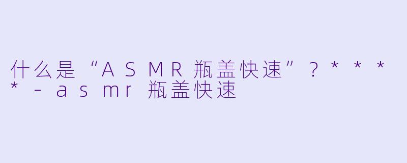 什么是“ASMR瓶盖快速”?****
