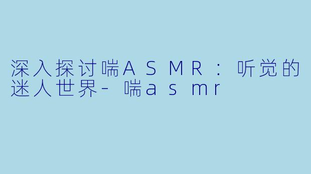 深入探讨喘ASMR：听觉的迷人世界-喘asmr