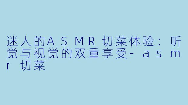 迷人的ASMR切菜体验：听觉与视觉的双重享受-asmr切菜