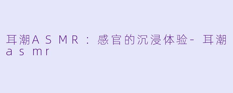 耳潮ASMR：感官的沉浸体验-耳潮asmr