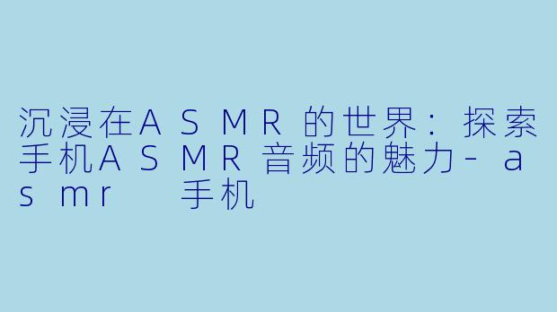 沉浸在ASMR的世界：探索手机ASMR音频的魅力-asmr 手机