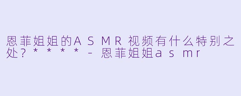 恩菲姐姐的ASMR视频有什么特别之处?****