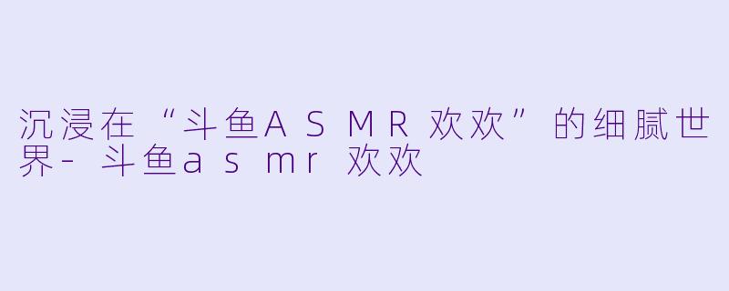 沉浸在“斗鱼ASMR欢欢”的细腻世界-斗鱼asmr欢欢