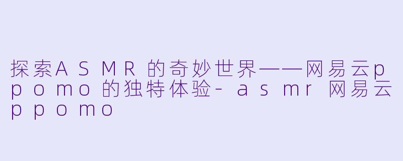 探索ASMR的奇妙世界——网易云ppomo的独特体验-asmr网易云ppomo