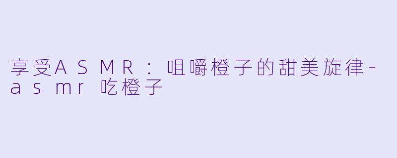 享受ASMR：咀嚼橙子的甜美旋律-asmr吃橙子