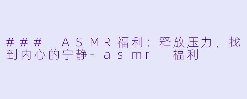 ### ASMR福利：释放压力，找到内心的宁静-asmr 福利