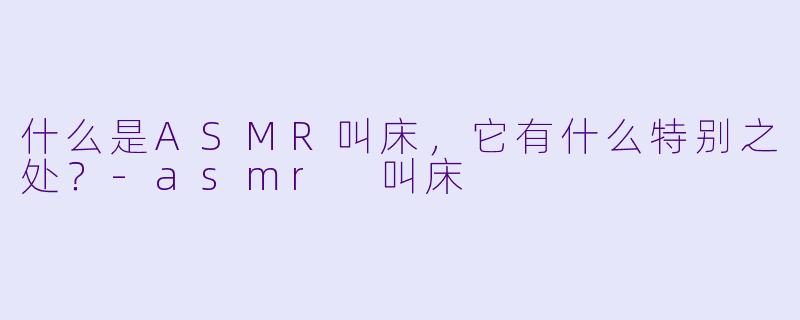 什么是ASMR叫床,它有什么特别之处?