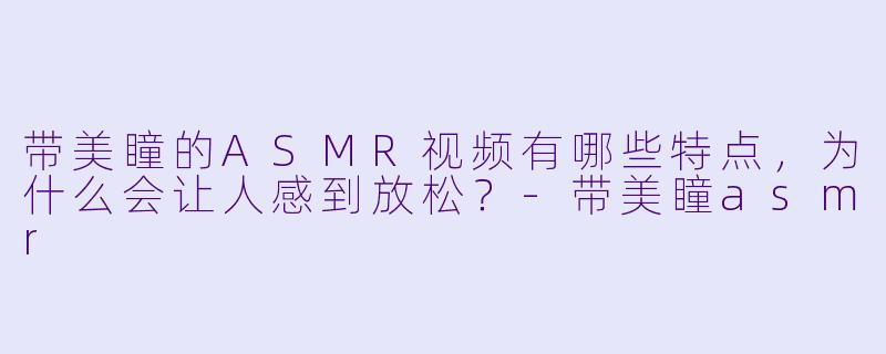 带美瞳的ASMR视频有哪些特点,为什么会让人感到放松?