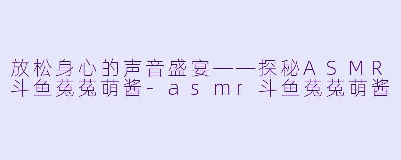 放松身心的声音盛宴——探秘ASMR斗鱼菟菟萌酱-asmr斗鱼菟菟萌酱