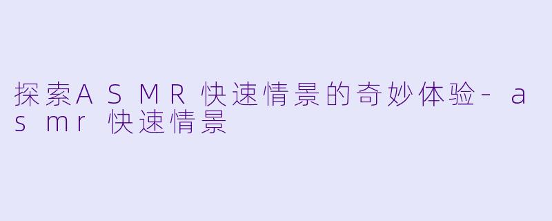探索ASMR快速情景的奇妙体验-asmr快速情景