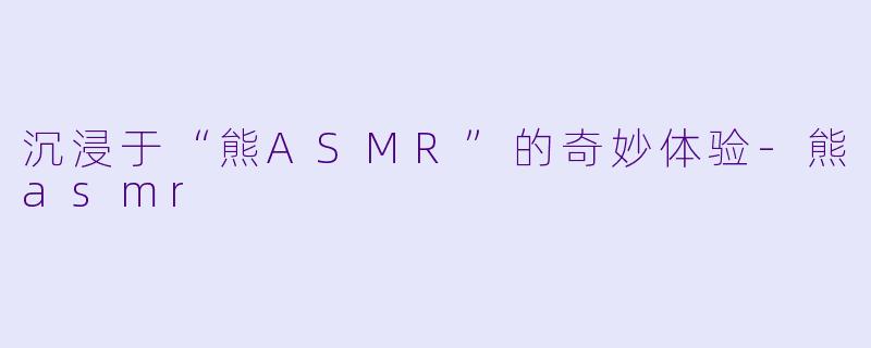 沉浸于“熊ASMR”的奇妙体验
