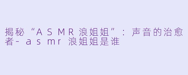 揭秘“ASMR浪姐姐”:声音的治愈者