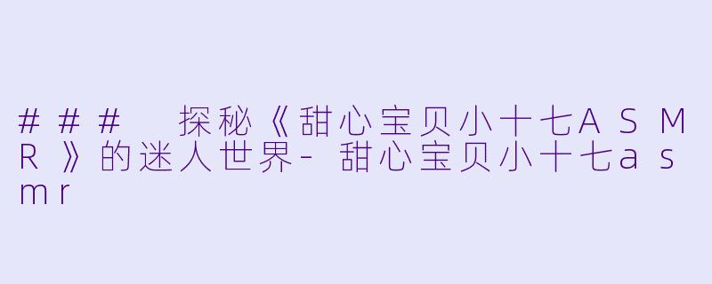 ### 探秘《甜心宝贝小十七ASMR》的迷人世界-甜心宝贝小十七asmr