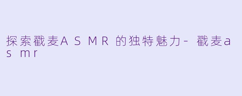 探索戳麦ASMR的独特魅力-戳麦asmr