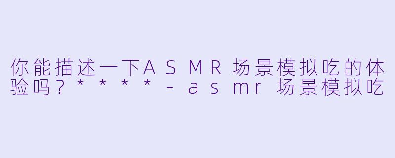 你能描述一下ASMR场景模拟吃的体验吗?****