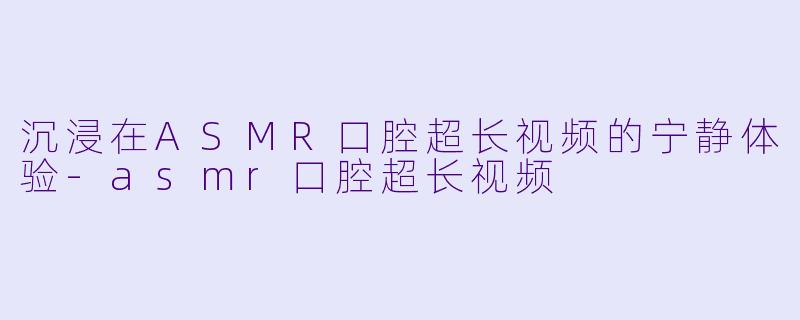 沉浸在ASMR口腔超长视频的宁静体验-asmr口腔超长视频