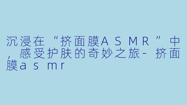 沉浸在“挤面膜ASMR”中,感受护肤的奇妙之旅