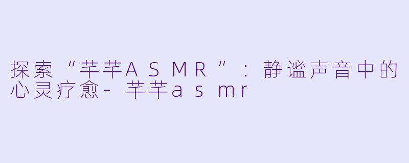 探索“芊芊ASMR”：静谧声音中的心灵疗愈-芊芊asmr