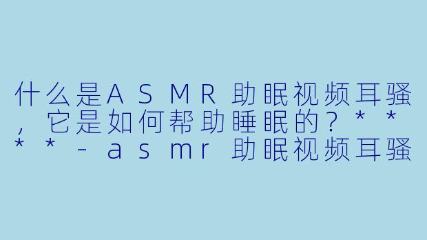 什么是ASMR助眠视频耳骚,它是如何帮助睡眠的?****