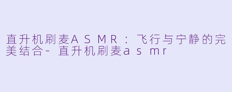 直升机刷麦ASMR：飞行与宁静的完美结合-直升机刷麦asmr