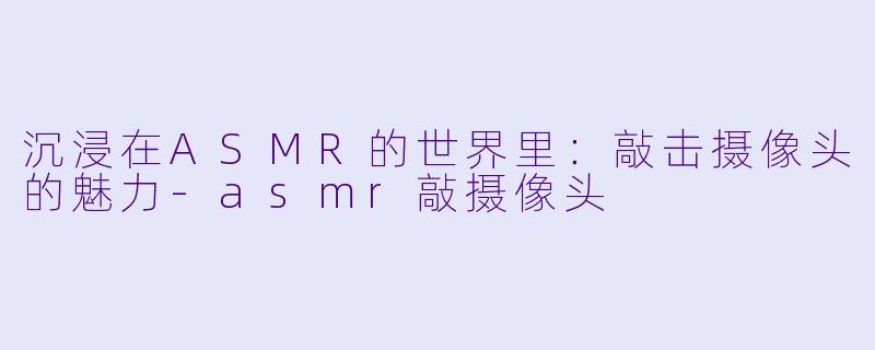 沉浸在ASMR的世界里：敲击摄像头的魅力-asmr敲摄像头