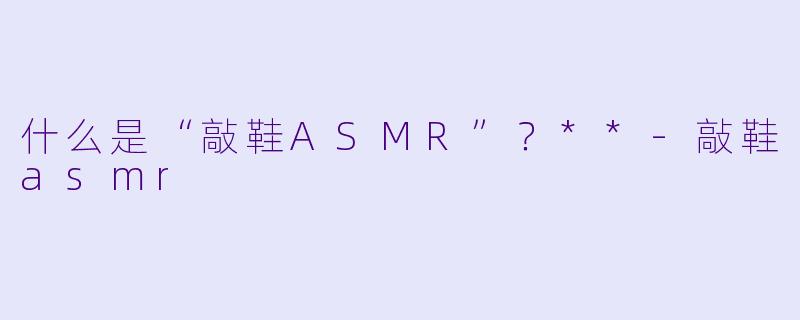 什么是“敲鞋ASMR”？**