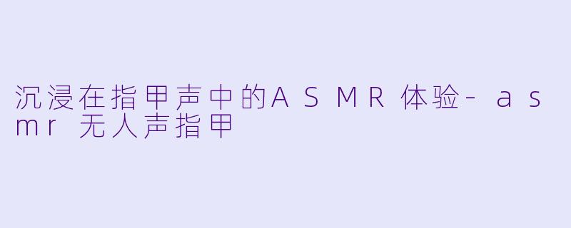 沉浸在指甲声中的ASMR体验