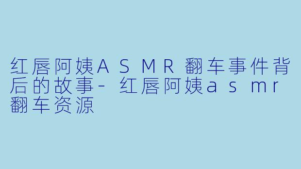 红唇阿姨ASMR翻车事件背后的故事-红唇阿姨asmr翻车资源
