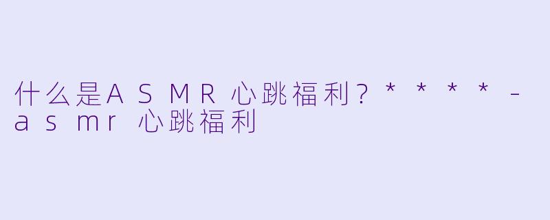 什么是ASMR心跳福利?****