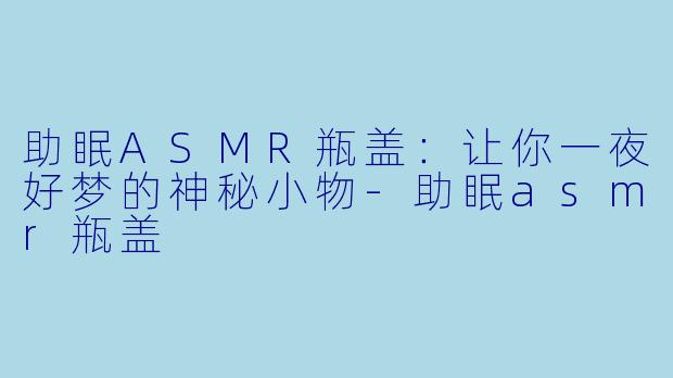 助眠ASMR瓶盖：让你一夜好梦的神秘小物-助眠asmr瓶盖