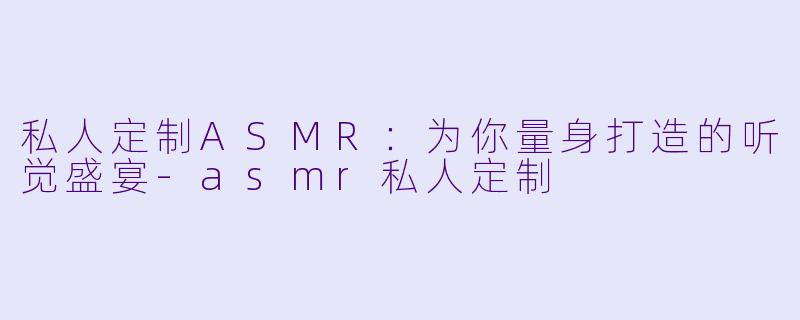 私人定制ASMR:为你量身打造的听觉盛宴