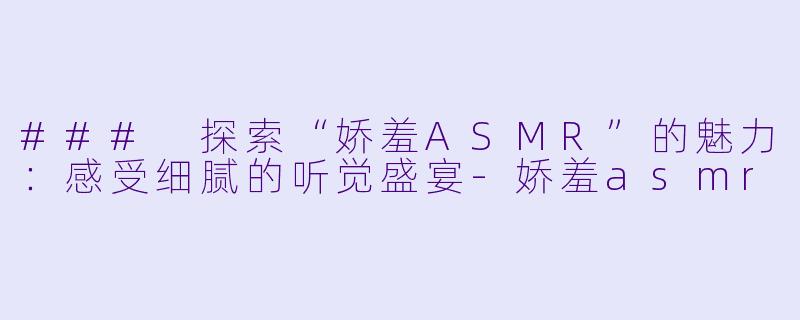### 探索“娇羞ASMR”的魅力：感受细腻的听觉盛宴-娇羞asmr