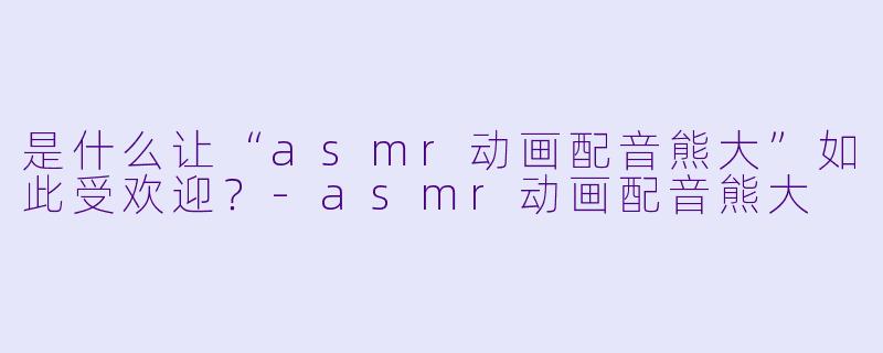 是什么让“asmr动画配音熊大”如此受欢迎?