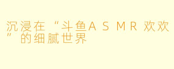 沉浸在“斗鱼ASMR欢欢”的细腻世界