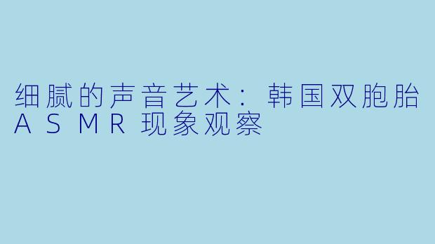 细腻的声音艺术：韩国双胞胎ASMR现象观察