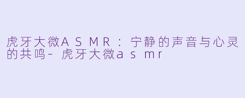 虎牙大微ASMR：宁静的声音与心灵的共鸣-虎牙大微asmr